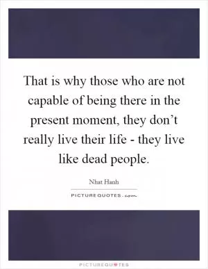 That is why those who are not capable of being there in the present moment, they don’t really live their life - they live like dead people Picture Quote #1