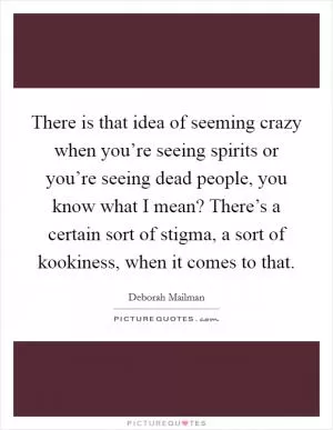 There is that idea of seeming crazy when you’re seeing spirits or you’re seeing dead people, you know what I mean? There’s a certain sort of stigma, a sort of kookiness, when it comes to that Picture Quote #1
