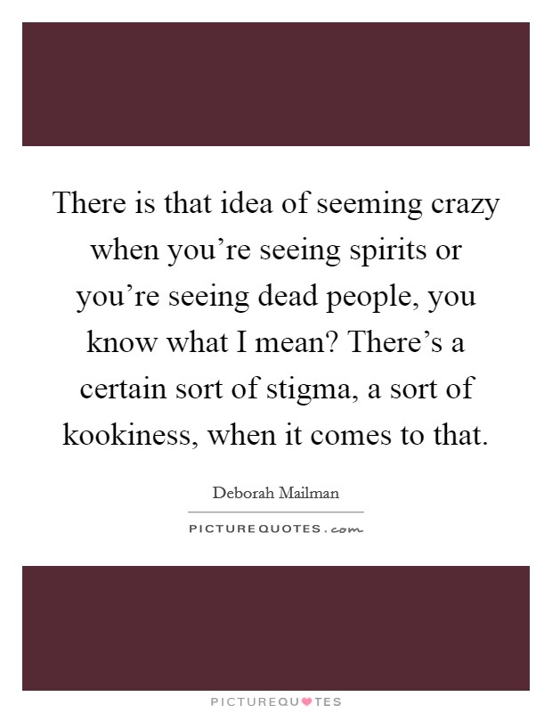 There is that idea of seeming crazy when you're seeing spirits or you're seeing dead people, you know what I mean? There's a certain sort of stigma, a sort of kookiness, when it comes to that. Picture Quote #1