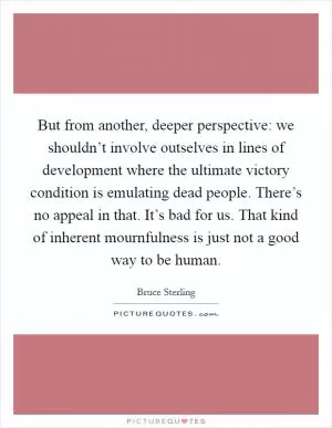 But from another, deeper perspective: we shouldn’t involve outselves in lines of development where the ultimate victory condition is emulating dead people. There’s no appeal in that. It’s bad for us. That kind of inherent mournfulness is just not a good way to be human Picture Quote #1
