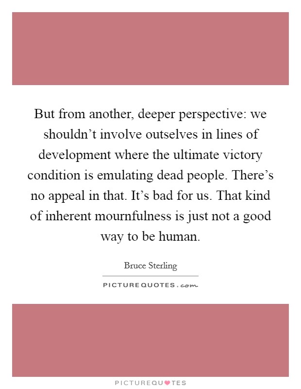 But from another, deeper perspective: we shouldn't involve outselves in lines of development where the ultimate victory condition is emulating dead people. There's no appeal in that. It's bad for us. That kind of inherent mournfulness is just not a good way to be human. Picture Quote #1