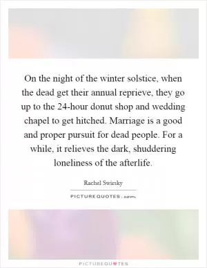 On the night of the winter solstice, when the dead get their annual reprieve, they go up to the 24-hour donut shop and wedding chapel to get hitched. Marriage is a good and proper pursuit for dead people. For a while, it relieves the dark, shuddering loneliness of the afterlife Picture Quote #1