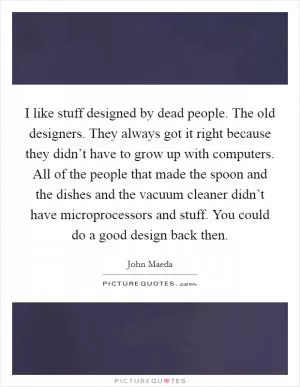 I like stuff designed by dead people. The old designers. They always got it right because they didn’t have to grow up with computers. All of the people that made the spoon and the dishes and the vacuum cleaner didn’t have microprocessors and stuff. You could do a good design back then Picture Quote #1