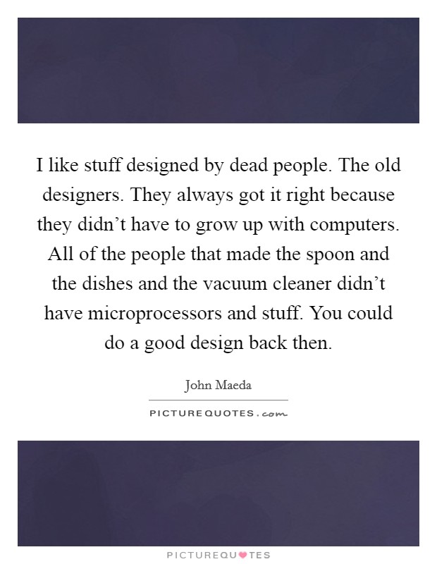 I like stuff designed by dead people. The old designers. They always got it right because they didn't have to grow up with computers. All of the people that made the spoon and the dishes and the vacuum cleaner didn't have microprocessors and stuff. You could do a good design back then. Picture Quote #1
