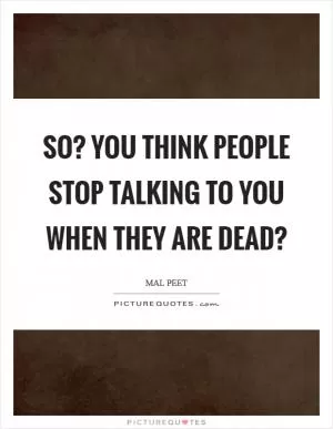 So? You think people stop talking to you when they are dead? Picture Quote #1
