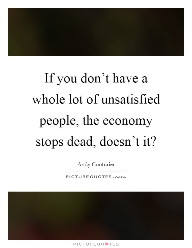 If you don't have a whole lot of unsatisfied people, the economy stops dead, doesn't it? Picture Quote #1