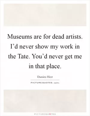 Museums are for dead artists. I’d never show my work in the Tate. You’d never get me in that place Picture Quote #1