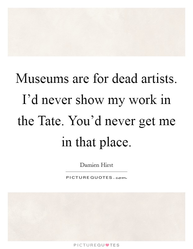 Museums are for dead artists. I'd never show my work in the Tate. You'd never get me in that place. Picture Quote #1