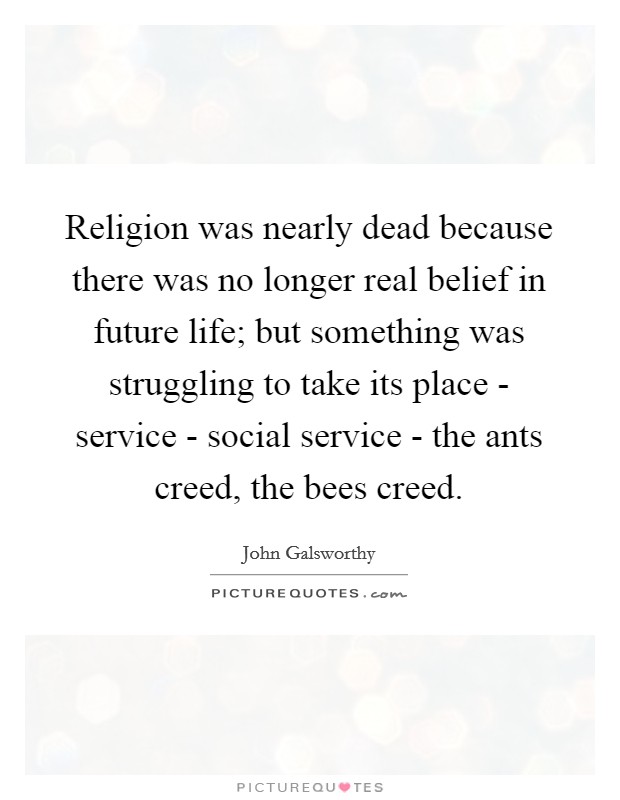 Religion was nearly dead because there was no longer real belief in future life; but something was struggling to take its place - service - social service - the ants creed, the bees creed. Picture Quote #1