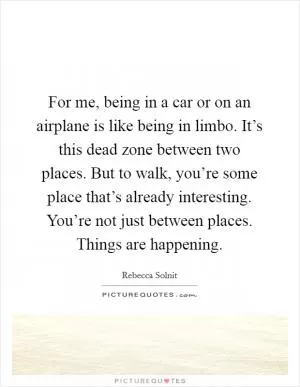 For me, being in a car or on an airplane is like being in limbo. It’s this dead zone between two places. But to walk, you’re some place that’s already interesting. You’re not just between places. Things are happening Picture Quote #1