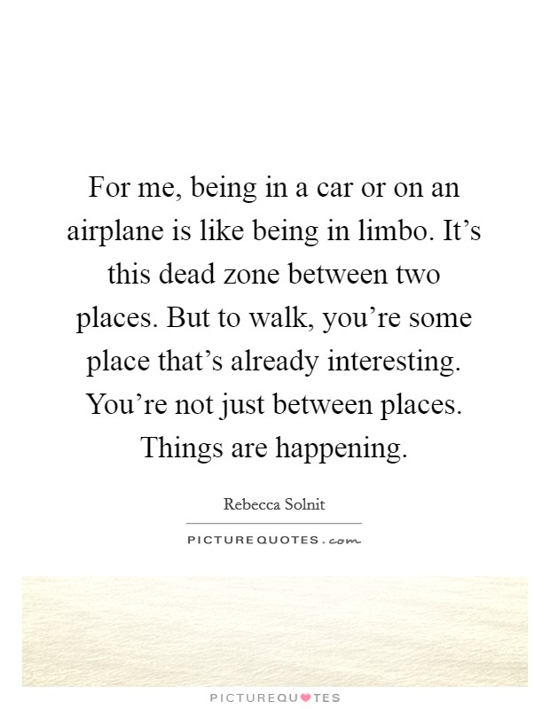 For me, being in a car or on an airplane is like being in limbo. It's this dead zone between two places. But to walk, you're some place that's already interesting. You're not just between places. Things are happening. Picture Quote #1
