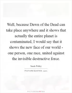 Well, because Dawn of the Dead can take place anywhere and it shows that actually the entire planet is contaminated, I would say that it shows the new face of our world - one person, one race, united against the invisible destructive force Picture Quote #1