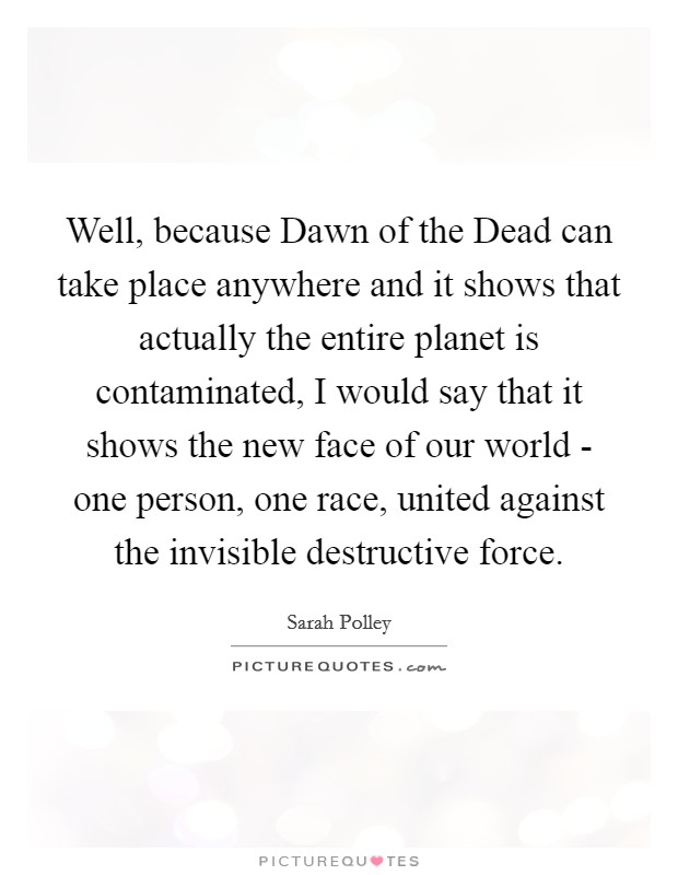 Well, because Dawn of the Dead can take place anywhere and it shows that actually the entire planet is contaminated, I would say that it shows the new face of our world - one person, one race, united against the invisible destructive force. Picture Quote #1