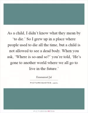 As a child, I didn’t know what they mean by ‘to die.’ So I grew up in a place where people used to die all the time, but a child is not allowed to see a dead body. When you ask, ‘Where is so-and so?’ you’re told, ‘He’s gone to another world where we all go to live in the future.’ Picture Quote #1