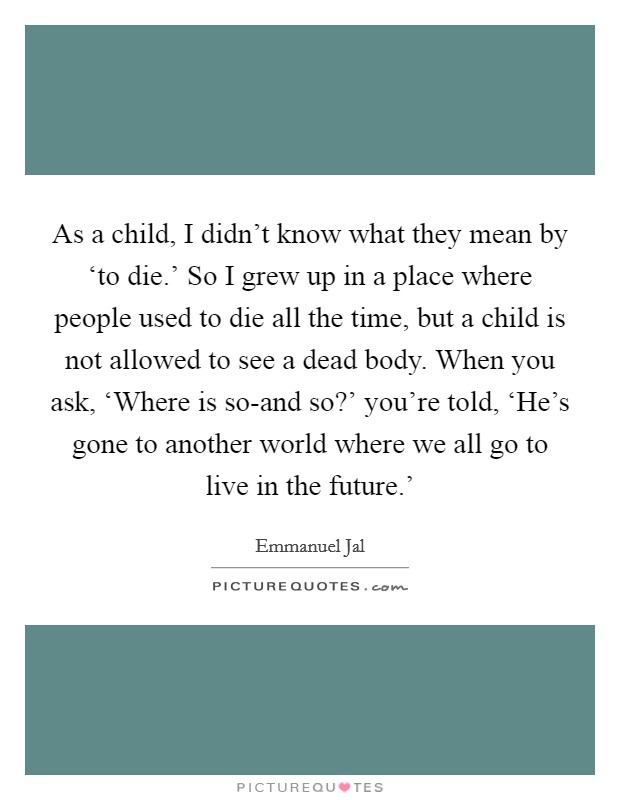 As a child, I didn't know what they mean by ‘to die.' So I grew up in a place where people used to die all the time, but a child is not allowed to see a dead body. When you ask, ‘Where is so-and so?' you're told, ‘He's gone to another world where we all go to live in the future.' Picture Quote #1