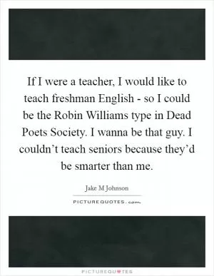 If I were a teacher, I would like to teach freshman English - so I could be the Robin Williams type in Dead Poets Society. I wanna be that guy. I couldn’t teach seniors because they’d be smarter than me Picture Quote #1
