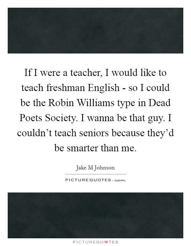 If I were a teacher, I would like to teach freshman English - so I could be the Robin Williams type in Dead Poets Society. I wanna be that guy. I couldn't teach seniors because they'd be smarter than me. Picture Quote #1