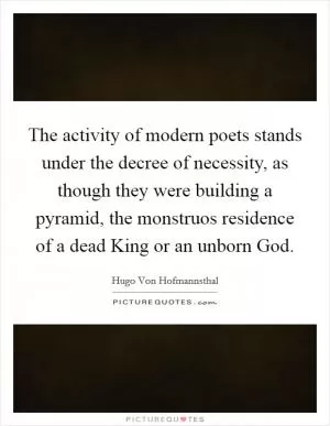 The activity of modern poets stands under the decree of necessity, as though they were building a pyramid, the monstruos residence of a dead King or an unborn God Picture Quote #1
