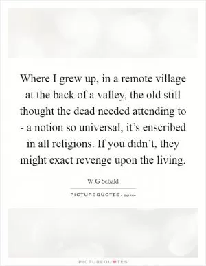 Where I grew up, in a remote village at the back of a valley, the old still thought the dead needed attending to - a notion so universal, it’s enscribed in all religions. If you didn’t, they might exact revenge upon the living Picture Quote #1
