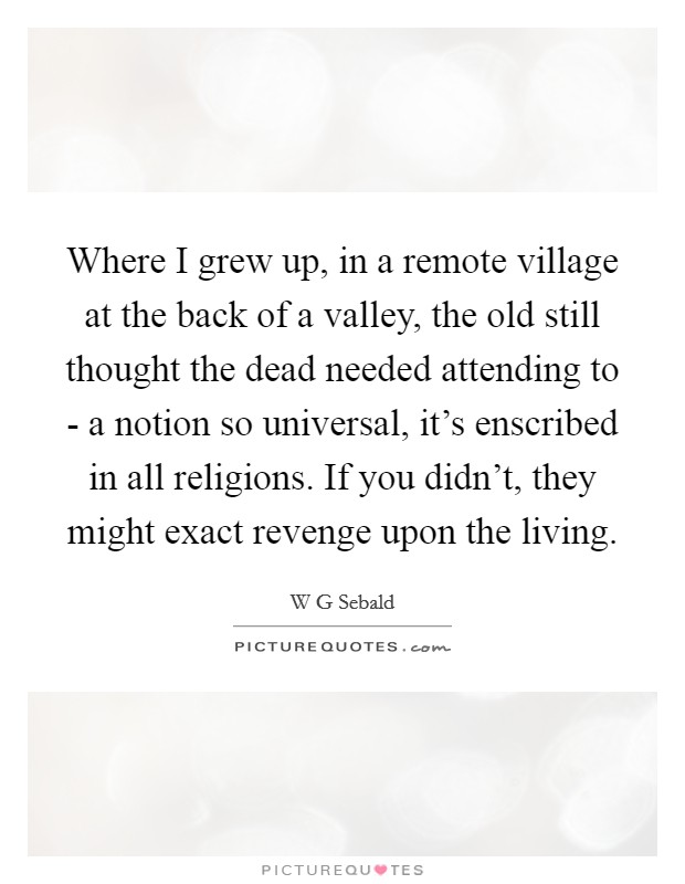 Where I grew up, in a remote village at the back of a valley, the old still thought the dead needed attending to - a notion so universal, it's enscribed in all religions. If you didn't, they might exact revenge upon the living. Picture Quote #1