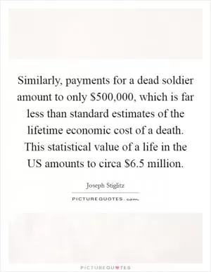 Similarly, payments for a dead soldier amount to only $500,000, which is far less than standard estimates of the lifetime economic cost of a death. This statistical value of a life in the US amounts to circa $6.5 million Picture Quote #1