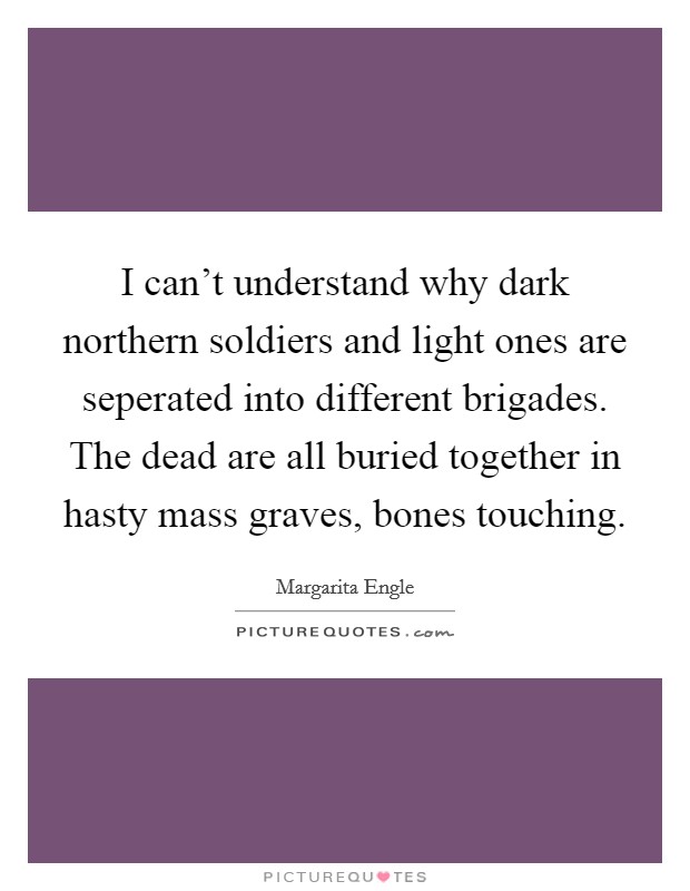 I can't understand why dark northern soldiers and light ones are seperated into different brigades. The dead are all buried together in hasty mass graves, bones touching. Picture Quote #1