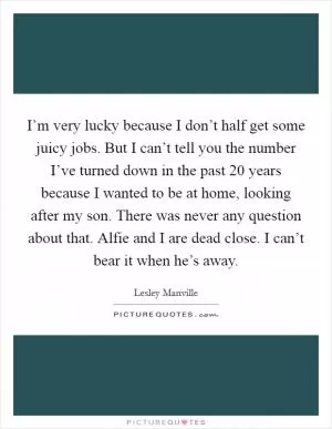 I’m very lucky because I don’t half get some juicy jobs. But I can’t tell you the number I’ve turned down in the past 20 years because I wanted to be at home, looking after my son. There was never any question about that. Alfie and I are dead close. I can’t bear it when he’s away Picture Quote #1