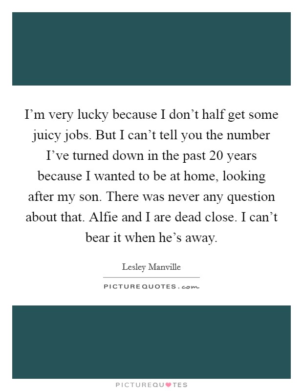 I'm very lucky because I don't half get some juicy jobs. But I can't tell you the number I've turned down in the past 20 years because I wanted to be at home, looking after my son. There was never any question about that. Alfie and I are dead close. I can't bear it when he's away. Picture Quote #1
