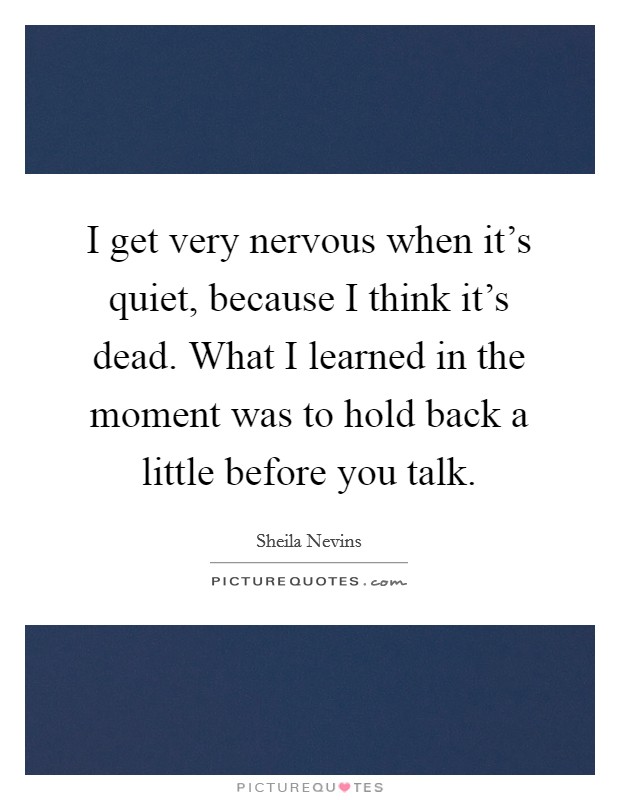 I get very nervous when it's quiet, because I think it's dead. What I learned in the moment was to hold back a little before you talk. Picture Quote #1