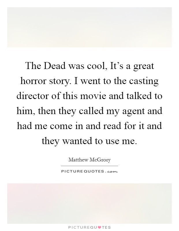 The Dead was cool, It's a great horror story. I went to the casting director of this movie and talked to him, then they called my agent and had me come in and read for it and they wanted to use me. Picture Quote #1