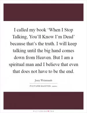 I called my book ‘When I Stop Talking, You’ll Know I’m Dead’ because that’s the truth. I will keep talking until the big hand comes down from Heaven. But I am a spiritual man and I believe that even that does not have to be the end Picture Quote #1