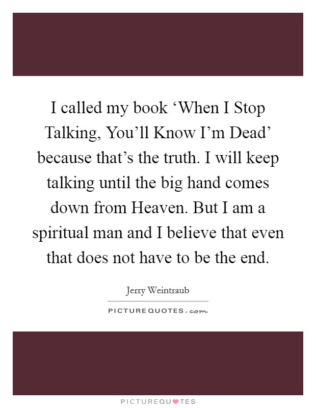 I called my book ‘When I Stop Talking, You'll Know I'm Dead' because that's the truth. I will keep talking until the big hand comes down from Heaven. But I am a spiritual man and I believe that even that does not have to be the end. Picture Quote #1