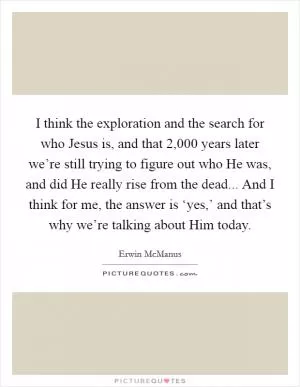 I think the exploration and the search for who Jesus is, and that 2,000 years later we’re still trying to figure out who He was, and did He really rise from the dead... And I think for me, the answer is ‘yes,’ and that’s why we’re talking about Him today Picture Quote #1