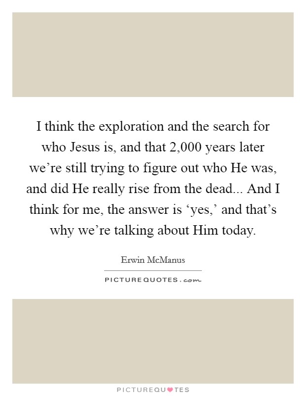 I think the exploration and the search for who Jesus is, and that 2,000 years later we're still trying to figure out who He was, and did He really rise from the dead... And I think for me, the answer is ‘yes,' and that's why we're talking about Him today. Picture Quote #1