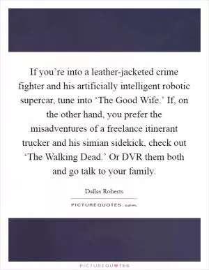 If you’re into a leather-jacketed crime fighter and his artificially intelligent robotic supercar, tune into ‘The Good Wife.’ If, on the other hand, you prefer the misadventures of a freelance itinerant trucker and his simian sidekick, check out ‘The Walking Dead.’ Or DVR them both and go talk to your family Picture Quote #1