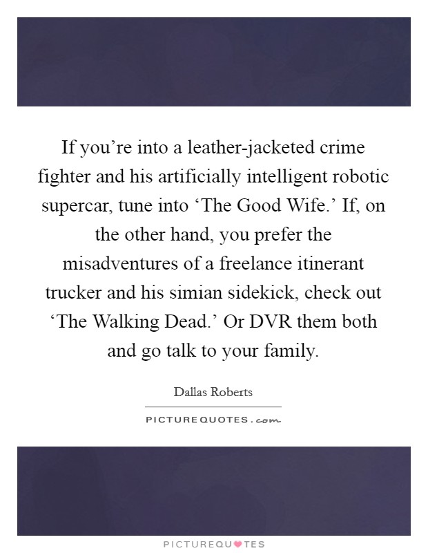 If you're into a leather-jacketed crime fighter and his artificially intelligent robotic supercar, tune into ‘The Good Wife.' If, on the other hand, you prefer the misadventures of a freelance itinerant trucker and his simian sidekick, check out ‘The Walking Dead.' Or DVR them both and go talk to your family. Picture Quote #1