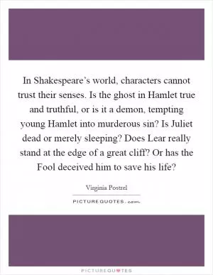 In Shakespeare’s world, characters cannot trust their senses. Is the ghost in Hamlet true and truthful, or is it a demon, tempting young Hamlet into murderous sin? Is Juliet dead or merely sleeping? Does Lear really stand at the edge of a great cliff? Or has the Fool deceived him to save his life? Picture Quote #1