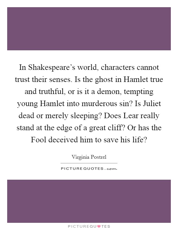 In Shakespeare's world, characters cannot trust their senses. Is the ghost in Hamlet true and truthful, or is it a demon, tempting young Hamlet into murderous sin? Is Juliet dead or merely sleeping? Does Lear really stand at the edge of a great cliff? Or has the Fool deceived him to save his life? Picture Quote #1