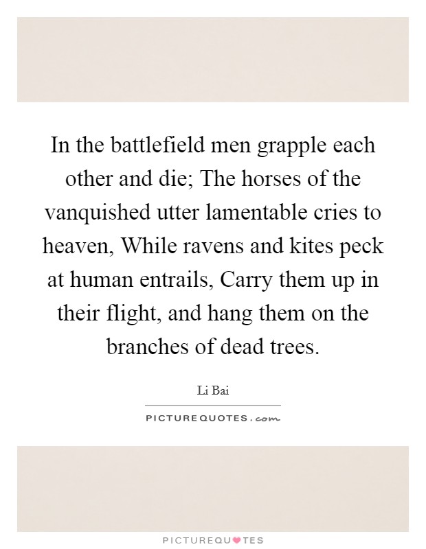 In the battlefield men grapple each other and die; The horses of the vanquished utter lamentable cries to heaven, While ravens and kites peck at human entrails, Carry them up in their flight, and hang them on the branches of dead trees. Picture Quote #1