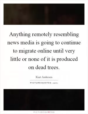 Anything remotely resembling news media is going to continue to migrate online until very little or none of it is produced on dead trees Picture Quote #1
