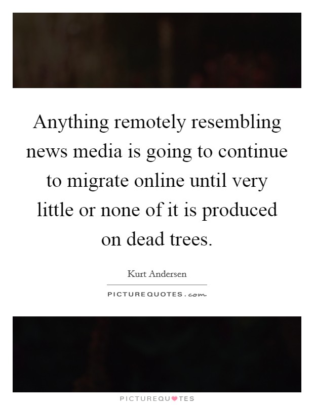 Anything remotely resembling news media is going to continue to migrate online until very little or none of it is produced on dead trees. Picture Quote #1
