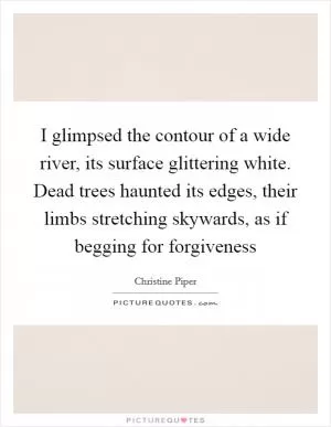 I glimpsed the contour of a wide river, its surface glittering white. Dead trees haunted its edges, their limbs stretching skywards, as if begging for forgiveness Picture Quote #1