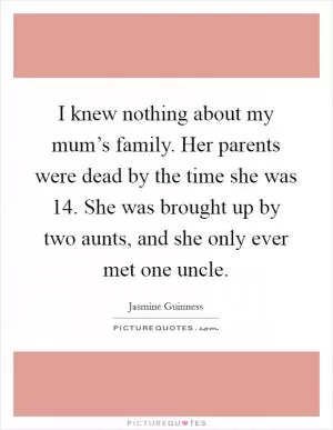 I knew nothing about my mum’s family. Her parents were dead by the time she was 14. She was brought up by two aunts, and she only ever met one uncle Picture Quote #1