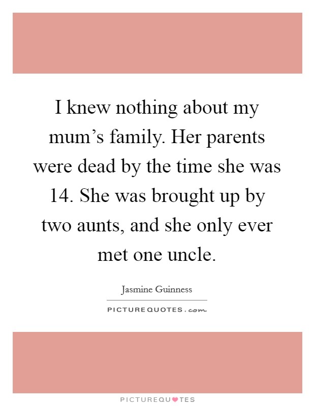 I knew nothing about my mum's family. Her parents were dead by the time she was 14. She was brought up by two aunts, and she only ever met one uncle. Picture Quote #1