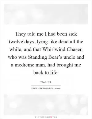 They told me I had been sick twelve days, lying like dead all the while, and that Whirlwind Chaser, who was Standing Bear’s uncle and a medicine man, had brought me back to life Picture Quote #1