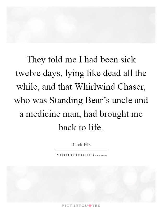 They told me I had been sick twelve days, lying like dead all the while, and that Whirlwind Chaser, who was Standing Bear's uncle and a medicine man, had brought me back to life. Picture Quote #1