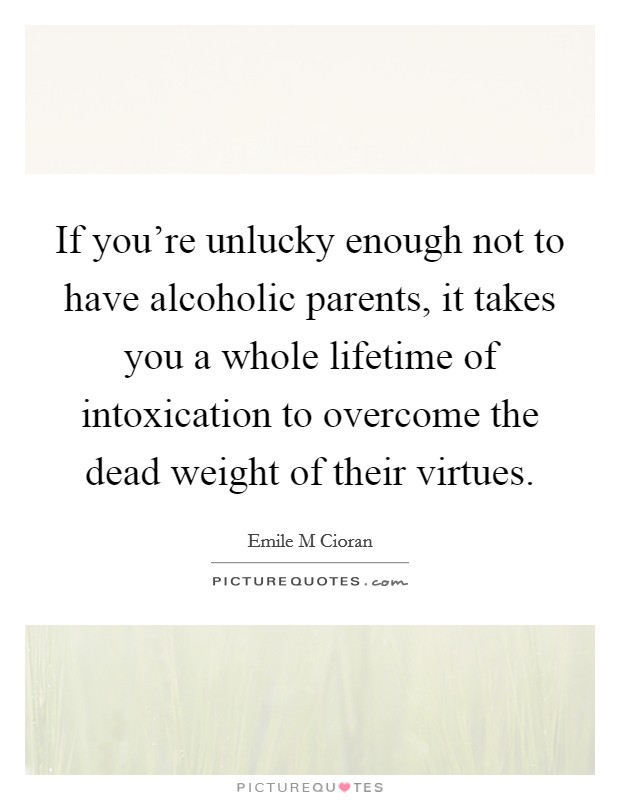 If you're unlucky enough not to have alcoholic parents, it takes you a whole lifetime of intoxication to overcome the dead weight of their virtues. Picture Quote #1