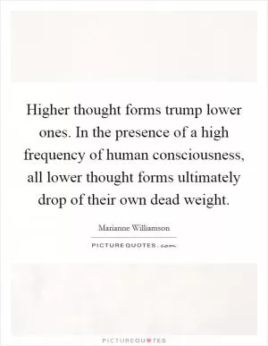 Higher thought forms trump lower ones. In the presence of a high frequency of human consciousness, all lower thought forms ultimately drop of their own dead weight Picture Quote #1