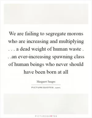 We are failing to segregate morons who are increasing and multiplying . . . a dead weight of human waste . . .an ever-increasing spawning class of human beings who never should have been born at all Picture Quote #1