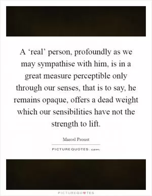 A ‘real’ person, profoundly as we may sympathise with him, is in a great measure perceptible only through our senses, that is to say, he remains opaque, offers a dead weight which our sensibilities have not the strength to lift Picture Quote #1